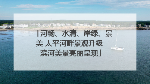河畅、水清、岸绿、景美 太平河畔景观升级 滨河美景亮丽呈现