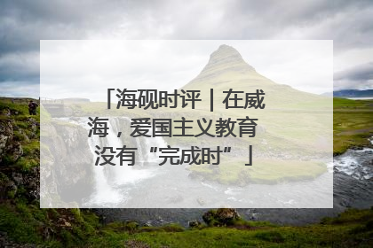 海砚时评｜在威海，爱国主义教育没有“完成时”