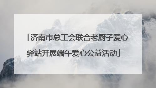 济南市总工会联合老厨子爱心驿站开展端午爱心公益活动