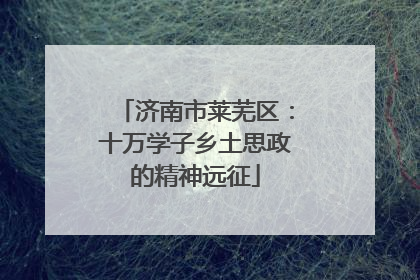 济南市莱芜区：十万学子乡土思政的精神远征
