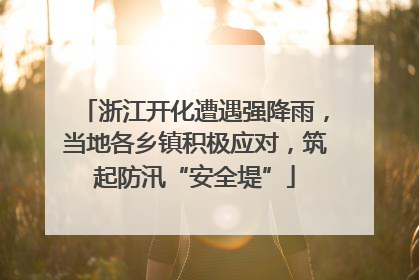 浙江开化遭遇强降雨，当地各乡镇积极应对，筑起防汛“安全堤”