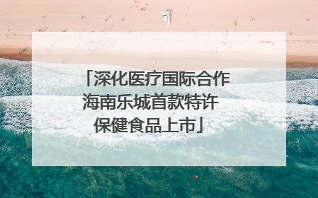 深化医疗国际合作 海南乐城首款特许保健食品上市