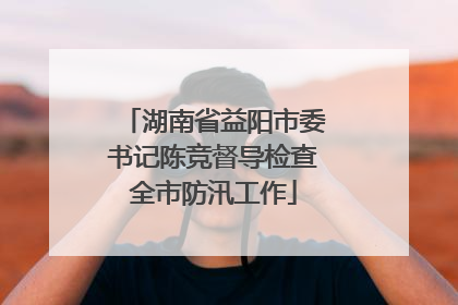 湖南省益阳市委书记陈竞督导检查全市防汛工作