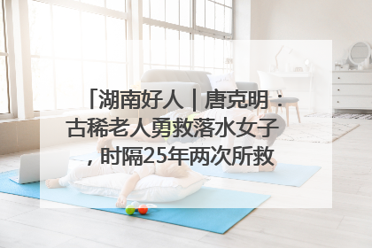 湖南好人｜唐克明：古稀老人勇救落水女子，时隔25年两次所救竟是同一人！