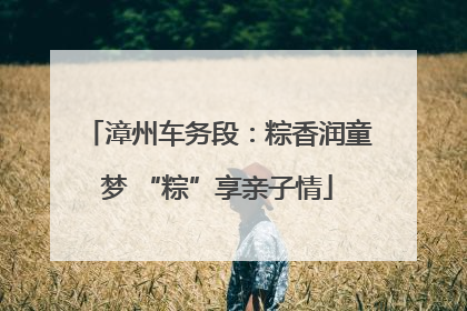 漳州车务段：粽香润童梦 “粽”享亲子情