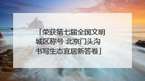 荣获第七届全国文明城区称号 北京门头沟书写生态宜居新答卷