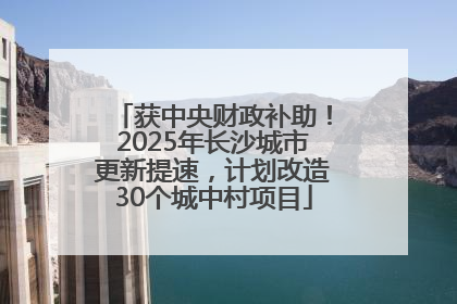 获中央财政补助！2025年长沙城市更新提速，计划改造30个城中村项目