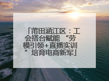 莆田涵江区：工会搭台赋能 “劳模引领+直播实训”培育电商新军