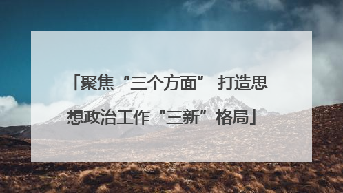 聚焦“三个方面” 打造思想政治工作“三新”格局