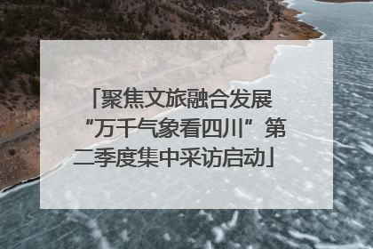 聚焦文旅融合发展 “万千气象看四川”第二季度集中采访启动