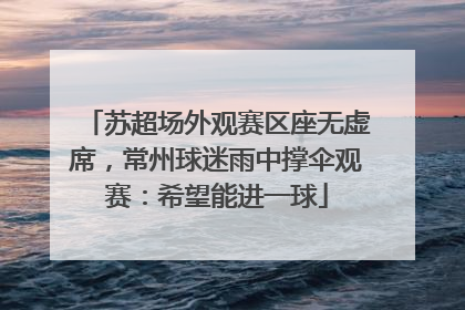 苏超场外观赛区座无虚席，常州球迷雨中撑伞观赛：希望能进一球