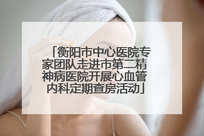 衡阳市中心医院专家团队走进市第二精神病医院开展心血管内科定期查房活动