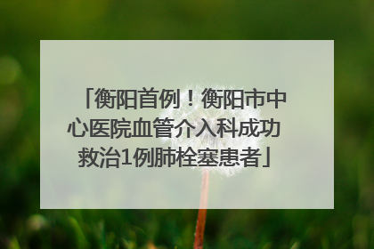 衡阳首例！衡阳市中心医院血管介入科成功救治1例肺栓塞患者