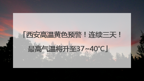 西安高温黄色预警！连续三天！最高气温将升至37~40℃
