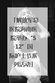 解放军总医院海南医院举办“5·12”国际护士节系列活动