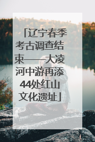 辽宁春季考古调查结束——大凌河中游再添44处红山文化遗址
