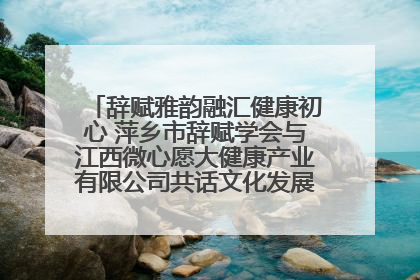 辞赋雅韵融汇健康初心 萍乡市辞赋学会与江西微心愿大健康产业有限公司共话文化发展新篇（图）