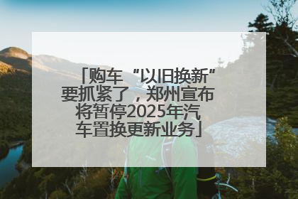 购车“以旧换新”要抓紧了，郑州宣布将暂停2025年汽车置换更新业务