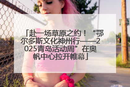 赴一场草原之约！“鄂尔多斯文化神州行——2025青岛活动周”在奥帆中心拉开帷幕