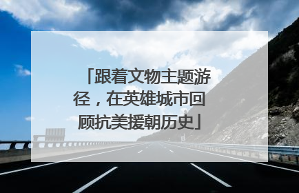 跟着文物主题游径，在英雄城市回顾抗美援朝历史