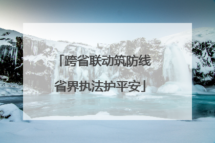 跨省联动筑防线 省界执法护平安