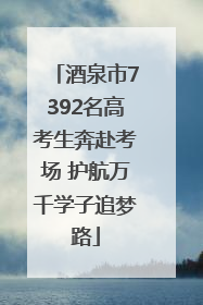 酒泉市7392名高考生奔赴考场 护航万千学子追梦路