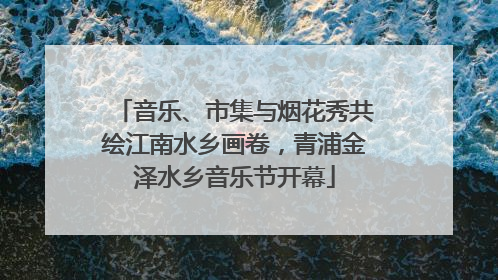 音乐、市集与烟花秀共绘江南水乡画卷，青浦金泽水乡音乐节开幕