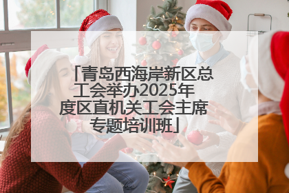 青岛西海岸新区总工会举办2025年度区直机关工会主席专题培训班