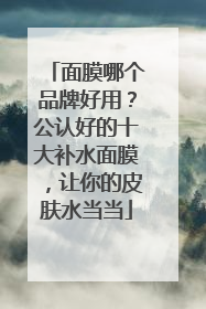 面膜哪个品牌好用？公认好的十大补水面膜，让你的皮肤水当当