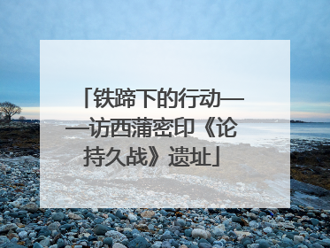 铁蹄下的行动——访西蒲密印《论持久战》遗址