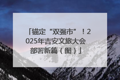 锚定“双强市”！2025年吉安文旅大会部署新篇（图）
