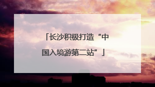 长沙积极打造“中国入境游第二站”