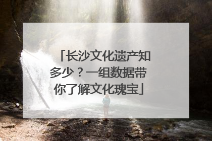 长沙文化遗产知多少？一组数据带你了解文化瑰宝