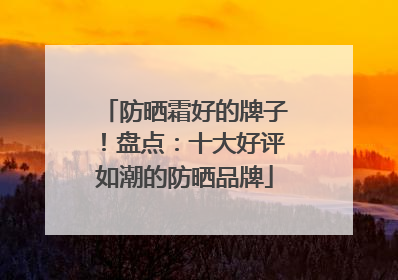 防晒霜好的牌子！盘点：十大好评如潮的防晒品牌