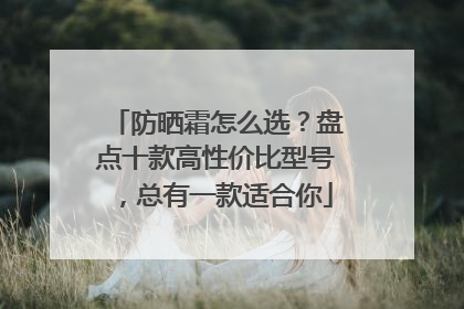 防晒霜怎么选？盘点十款高性价比型号，总有一款适合你