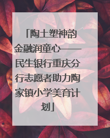 陶土塑神韵 金融润童心——民生银行重庆分行志愿者助力陶家镇小学美育计划