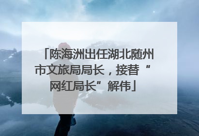 陈海洲出任湖北随州市文旅局局长，接替“网红局长”解伟