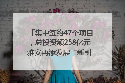 集中签约47个项目，总投资额258亿元 雅安再添发展“新引擎”｜数读西投