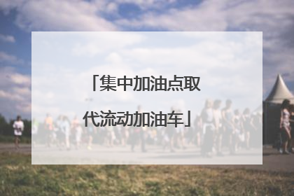 集中加油点取代流动加油车