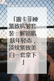 露卡菲娅紧致抗皱套装：解锁肌肤年轻态，淡纹紧致美白一套拿下