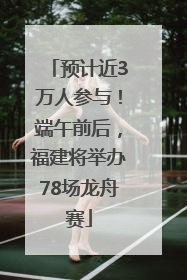预计近3万人参与！端午前后，福建将举办78场龙舟赛