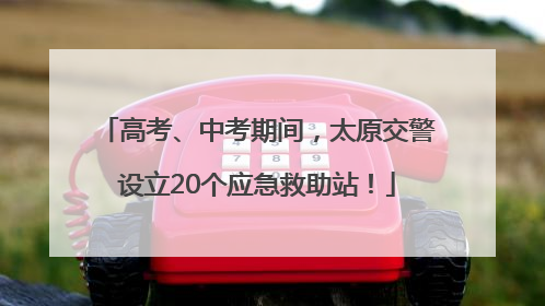 高考、中考期间，太原交警设立20个应急救助站！