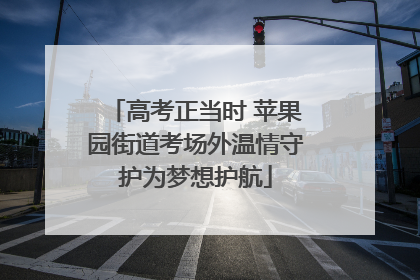 高考正当时 苹果园街道考场外温情守护为梦想护航