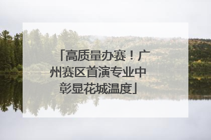 高质量办赛！广州赛区首演专业中彰显花城温度