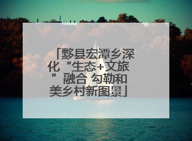 黟县宏潭乡深化“生态+文旅”融合 勾勒和美乡村新图景