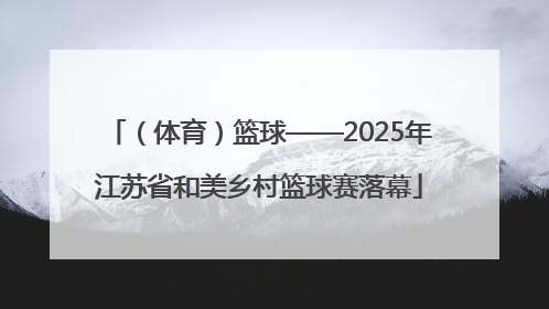 （体育）篮球——2025年江苏省和美乡村篮球赛落幕