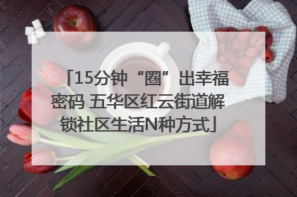 15分钟“圈”出幸福密码 五华区红云街道解锁社区生活N种方式