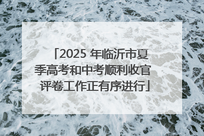 2025 年临沂市夏季高考和中考顺利收官 评卷工作正有序进行