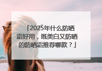 2025年什么防晒霜好用，既美白又防晒的防晒霜推荐哪款？