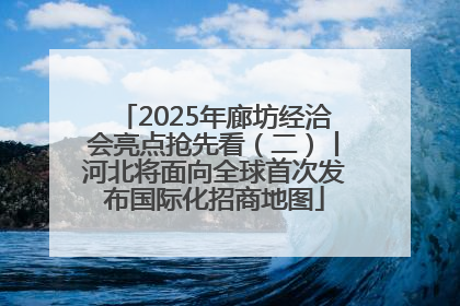 2025年廊坊经洽会亮点抢先看（二）丨河北将面向全球首次发布国际化招商地图